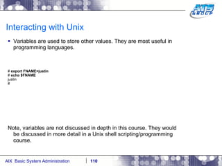 Interacting with Unix Variables are used to store other values. They are most useful in programming languages. #  export FNAME=justin #  echo $FNAME justin # Note, variables are not discussed in depth in this course. They would be discussed in more detail in a Unix shell scripting/programming course. 