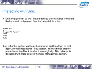 Interacting with Unix One thing you can do with the pre-defined shell variables is change the korn shell root prompt, from the default #, to unix>. #  echo $PS1 # #  export PS1="unix> " unix> unix> unix> unix> Log out of the system via the exit command, and then login as root again, by opening another Putty session. You will notice that the prompt reset itself back to what it was originally. This behaivor is discussed with more detail in the User Management section. 
