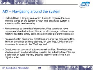 AIX – Navigating around the system UNIX/AIX has a filing system which it uses to organize the data which is stored on the system’s HDD. This organized system is known as a file tree hierarchy. Files are used to store data/information. Files can either have human readable text in them, like an email message, or it can have machine readable binary code, like a compiled program/executable. Files are kept in directories. Directories are a way of organizing files. Think of directories as filing cabinets, for your files. Directories are equivalent to folders in the Windows world. Directories can contain directories as well as files. The directories which reside in another directory is called the sub-directory. Files are a collection of bytes logically grouped together and stored in an object – a file. 