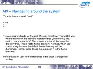 AIX – Navigating around the system Type in the command: “pwd” #  pwd / # This command stands for Present Working Directory. This will tell you where exactly on the directory hierarchy/tree you currently are. Notice how you are in “/”. This means you are at the top of the directory tree. This is root’s home directory. Normally when you create a regular user the default home directory will be /home/user_name. Since this is the root user, /, is the home directory. More details on user home directories in the User Management section. 