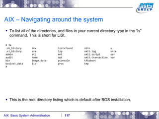 AIX – Navigating around the system To list all of the directories, and files in your current directory type in the “ls” command. This is short for LiSt. #  ls  .sh_history  dev  lost+found  sbin  u .vi_history  esa  lpp  smit.log  unix admin  etc  mnt  smit.script  usr audit  home  opt  smit.transaction  var bin  image.data  pconsole  tftpboot bosinst.data  lib  proc  tmp # This is the root directory listing which is default after BOS installation. 