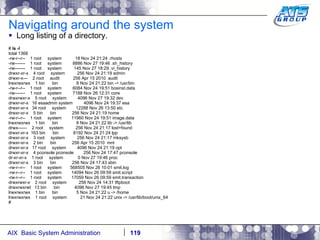 Navigating around the system Long listing of a directory. #  ls -l total 1368 -rw-r--r--  1 root  system  18 Nov 24 21:24 .rhosts -rw-------  1 root  system  8886 Nov 27 19:46 .sh_history -rw-------  1 root  system  145 Nov 27 18:29 .vi_history drwxr-xr-x  4 root  system  256 Nov 24 21:19 admin drwxr-x---  2 root  audit  256 Apr 15 2010  audit lrwxrwxrwx  1 bin  bin  8 Nov 24 21:22 bin -> /usr/bin -rw-r--r--  1 root  system  6084 Nov 24 19:51 bosinst.data -rw-------  1 root  system  7188 Nov 26 12:31 core drwxrwxr-x  5 root  system  4096 Nov 27 19:32 dev drwxr-xr-x  16 esaadmin system  4096 Nov 24 19:37 esa drwxr-xr-x  34 root  system  12288 Nov 26 13:50 etc drwxr-xr-x  5 bin  bin  256 Nov 24 21:19 home -rw-r--r--  1 root  system  11960 Nov 24 19:51 image.data lrwxrwxrwx  1 bin  bin  8 Nov 24 21:22 lib -> /usr/lib drwx------  2 root  system  256 Nov 24 21:17 lost+found drwxr-xr-x  163 bin  bin  8192 Nov 24 21:24 lpp drwxr-xr-x  3 root  system  256 Nov 24 21:17 mksysb drwxr-xr-x  2 bin  bin  256 Apr 15 2010  mnt drwxr-xr-x  17 root  system  4096 Nov 24 21:19 opt drwxr-xr-x  4 pconsole pconsole  256 Nov 24 17:47 pconsole dr-xr-xr-x  1 root  system  0 Nov 27 19:46 proc drwxr-xr-x  3 bin  bin  256 Nov 24 17:43 sbin -rw-r--r--  1 root  system  568505 Nov 26 10:01 smit.log -rw-r--r--  1 root  system  14094 Nov 26 09:59 smit.script -rw-r--r--  1 root  system  17059 Nov 26 09:59 smit.transaction drwxrwxr-x  2 root  system  256 Nov 24 14:31 tftpboot drwxrwxrwt  13 bin  bin  4096 Nov 27 19:45 tmp lrwxrwxrwx  1 bin  bin  5 Nov 24 21:22 u -> /home lrwxrwxrwx  1 root  system  21 Nov 24 21:22 unix -> /usr/lib/boot/unix_64 # 