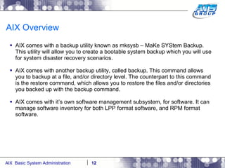 AIX Overview AIX comes with a backup utility known as mksysb – MaKe SYStem Backup. This utility will allow you to create a bootable system backup which you will use for system disaster recovery scenarios. AIX comes with another backup utility, called backup. This command allows you to backup at a file, and/or directory level. The counterpart to this command is the restore command, which allows you to restore the files and/or directories you backed up with the backup command. AIX comes with it’s own software management subsystem, for software. It can manage software inventory for both LPP format software, and RPM format software. 