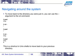 Navigating around the system To move back to the directory you were just in, you can use the – argument to the cd command. #  pwd /tmp #  cd - / #  pwd / #  cd - /tmp #  pwd /tmp # This is a shortcut in Unix shells to move back to your previous directory. 