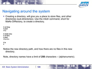 Navigating around the system Creating a directory, will give you a place to store files, and other directories (sub-directories). Use the mkdir command, short for MaKe DIRectory, to create a directory. #  cd /tmp #  pwd /tmp #  mkdir dira #  cd dira #  pwd /tmp/dira #  ls # Notice the new directory path, and how there are no files in this new directory. Note, directory names have a limit of  256  characters – (alphanumeric).  