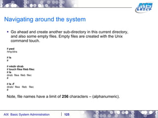 Navigating around the system Go ahead and create another sub-directory in this current directory, and also some empty files. Empty files are created with the Unix command touch. #  pwd /tmp/dira #  ls # #  mkdir dirab #  touch filea fileb filec #  ls dirab  filea  fileb  filec # #  ls -F dirab/  filea  fileb  filec # Note, file names have a limit of  256  characters – (alphanumeric).  
