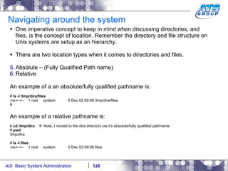 Navigating around the system One imperative concept to keep in mind when discussing directories, and files, is the concept of location. Remember the directory and file structure on Unix systems are setup as an hierarchy. There are two location types when it comes to directories and files.  Absolute – (Fully Qualified Path name) Relative An example of a an absolute/fully qualified pathname is: #  ls -l /tmp/dira/filea -rw-r--r--  1 root  system  0 Dec 02 09:08 /tmp/dira/filea # An example of a relative pathname is: #  cd /tmp/dira    Note, I moved to the dira directory via it’s absolute/fully qualified pathname. #  pwd /tmp/dira #  ls -l filea -rw-r--r--  1 root  system  0 Dec 02 09:08 filea 