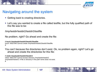 Navigating around the system Getting back to creating directories. Let’s say you wanted to create a file called testfile, but the fully qualified path of this file was to be: /tmp/testdir/testdir2/testdir3/testfile No problem, right? Go ahead and create the file: #  touch /tmp/testdir/testdir2/testdir3/testfile touch: 0652-046 Cannot create /tmp/testdir/testdir2/testdir3/testfile. # You can’t because the directories don’t exist. Ok, no problem again, right? Let’s go ahead and create the directories for this file: #  mkdir /tmp/testdir/testdir2/testdir3 mkdir: 0653-357 Cannot access directory /tmp/testdir/testdir2. /tmp/testdir/testdir2: A file or directory in the path name does not exist. # 