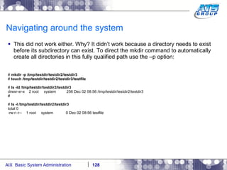 Navigating around the system This did not work either. Why? It didn’t work because a directory needs to exist before its subdirectory can exist. To direct the mkdir command to automatically create all directories in this fully qualified path use the –p option: #  mkdir -p /tmp/testdir/testdir2/testdir3 #  touch /tmp/testdir/testdir2/testdir3/testfile #  ls -ld /tmp/testdir/testdir2/testdir3 drwxr-xr-x  2 root  system  256 Dec 02 08:56 /tmp/testdir/testdir2/testdir3 # #  ls -l /tmp/testdir/testdir2/testdir3 total 0 -rw-r--r--  1 root  system  0 Dec 02 08:56 testfile 