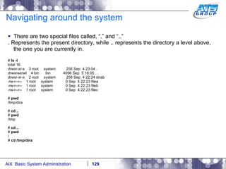 Navigating around the system There are two special files called, “.” and “..” . Represents the present directory, while .. represents the directory a level above, the one you are currently in. #  ls -l total 16 drwxr-xr-x  3 root  system  256 Sep  4 23:04 . drwxrwxrwt  4 bin  bin  4096 Sep  5 16:05 .. drwxr-xr-x  2 root  system  256 Sep  4 22:24 dirab -rw-r--r--  1 root  system  0 Sep  4 22:23 filea -rw-r--r--  1 root  system  0 Sep  4 22:23 fileb -rw-r--r--  1 root  system  0 Sep  4 22:23 filec #  pwd /tmp/dira #  cd .. #  pwd /tmp #  cd .. #  pwd / #  cd /tmp/dira 