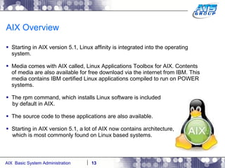 AIX Overview Starting in AIX version 5.1, Linux affinity is integrated into the operating system. Media comes with AIX called, Linux Applications Toolbox for AIX. Contents of media are also available for free download via the internet from IBM. This media contains IBM certified Linux applications compiled to run on POWER systems. The rpm command, which installs Linux software is included by default in AIX. The source code to these applications are also available. Starting in AIX version 5.1, a lot of AIX now contains architecture, which is most commonly found on Linux based systems. 