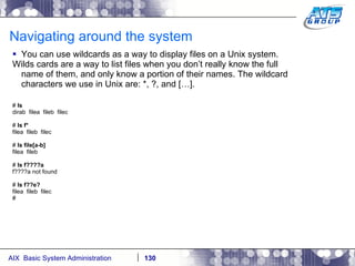 Navigating around the system You can use wildcards as a way to display files on a Unix system. Wilds cards are a way to list files when you don’t really know the full name of them, and only know a portion of their names. The wildcard characters we use in Unix are: *, ?, and […]. #  ls dirab  filea  fileb  filec #  ls f* filea  fileb  filec #  ls file[a-b] filea  fileb #  ls f????a f????a not found #  ls f??e? filea  fileb  filec # 