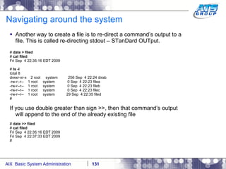 Navigating around the system Another way to create a file is to re-direct a command’s output to a file. This is called re-directing stdout – STanDard OUTput. #  date > filed #  cat filed Fri Sep  4 22:35:16 EDT 2009 #  ls -l total 8 drwxr-xr-x  2 root  system  256 Sep  4 22:24 dirab -rw-r--r--  1 root  system  0 Sep  4 22:23 filea -rw-r--r--  1 root  system  0 Sep  4 22:23 fileb -rw-r--r--  1 root  system  0 Sep  4 22:23 filec -rw-r--r--  1 root  system  29 Sep  4 22:35 filed # If you use double greater than sign >>, then that command’s output will append to the end of the already existing file #  date >> filed #  cat filed Fri Sep  4 22:35:16 EDT 2009 Fri Sep  4 22:37:33 EDT 2009 # 
