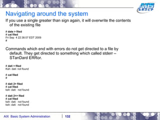 Navigating around the system If you use a single greater than sign again, it will overwrite the contents of the existing file #  date > filed #  cat filed Fri Sep  4 22:38:57 EDT 2009 # Commands which end with errors do not get directed to a file by default. They get directed to something which called stderr – STanDard ERRor. #  dati > filed Ksh: dati: not found #  cat filed # #  dati 2> filed #  cat filed ksh: dati:  not found #  dati 2>> filed #  cat filed ksh: dati:  not found ksh: dati:  not found 