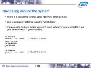 Navigating around the system There is a special file in Unix called /dev/null, among others. This is commonly referred to as the “Black Hole” It’s a place to re-direct output you don’t want. Whatever you re-direct to it just gets thrown away. It goes nowhere. #  ls -l /dev/null crw-rw-rw-  1 root  system  2,  2 Dec 03 13:12 /dev/null #  date > /dev/null #  ls -l > /dev/null #  cat /dev/null # #  ls -l /dev/null crw-rw-rw-  1 root  system  2,  2 Dec 03 13:12 /dev/null # 