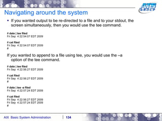 Navigating around the system If you wanted output to be re-directed to a file and to your stdout, the screen simultaneously, then you would use the tee command. #  date | tee filed Fri Sep  4 22:54:07 EDT 2009 #  cat filed Fri Sep  4 22:54:07 EDT 2009 # If you wanted to append to a file using tee, you would use the –a option of the tee command. #  date | tee filed Fri Sep  4 22:56:27 EDT 2009 #  cat filed Fri Sep  4 22:56:27 EDT 2009 # #  date | tee -a filed Fri Sep  4 22:57:24 EDT 2009 #  cat filed Fri Sep  4 22:56:27 EDT 2009 Fri Sep  4 22:57:24 EDT 2009 # 