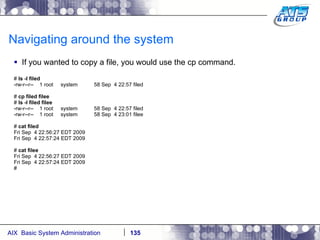 Navigating around the system If you wanted to copy a file, you would use the cp command. #  ls -l filed -rw-r--r--  1 root  system  58 Sep  4 22:57 filed #  cp filed filee #  ls -l filed filee -rw-r--r--  1 root  system  58 Sep  4 22:57 filed -rw-r--r--  1 root  system  58 Sep  4 23:01 filee #  cat filed Fri Sep  4 22:56:27 EDT 2009 Fri Sep  4 22:57:24 EDT 2009 #  cat filee Fri Sep  4 22:56:27 EDT 2009 Fri Sep  4 22:57:24 EDT 2009 # 