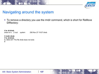 Navigating around the system To remove a directory you use the rmdir command, which is short for ReMove DIRectory: #  ls -ld dirab drwxr-xr-x  2 root  system  256 Nov 27 19:57 dirab #  rmdir dirab #  ls -ld dirab ls: 0653-341 The file dirab does not exist. # 