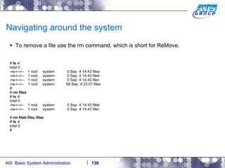 Navigating around the system To remove a file use the rm command, which is short for ReMove. #  ls -l total 0 -rw-r--r--  1 root  system  0 Sep  4 14:43 filea -rw-r--r--  1 root  system  0 Sep  4 14:43 fileb -rw-r--r--  1 root  system  0 Sep  4 14:43 filec -rw-r--r--  1 root  system  58 Sep  4 23:01 filee # #  rm filea #  ls -l total 0 -rw-r--r--  1 root  system  0 Sep  4 14:43 fileb -rw-r--r--  1 root  system  0 Sep  4 14:43 filec #  rm fileb filec filee #  ls -l total 0 # 
