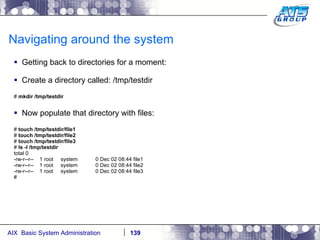 Navigating around the system Getting back to directories for a moment: Create a directory called: /tmp/testdir #  mkdir /tmp/testdir Now populate that directory with files: #  touch /tmp/testdir/file1 #  touch /tmp/testdir/file2 #  touch /tmp/testdir/file3 #  ls -l /tmp/testdir total 0 -rw-r--r--  1 root  system  0 Dec 02 08:44 file1 -rw-r--r--  1 root  system  0 Dec 02 08:44 file2 -rw-r--r--  1 root  system  0 Dec 02 08:44 file3 # 