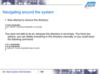 Navigating around the system Now attempt to remove this directory: #  rmdir /tmp/testdir rmdir: 0653-611 Directory /tmp/testdir is not empty. # You were not able to do so, because this directory is not empty. You have two options, you can delete everything in this directory manually, or you could issue the following command: #  rm -r /tmp/testdir #  ls -ld /tmp/testdir ls: 0653-341 The file /tmp/testdir does not exist. # 