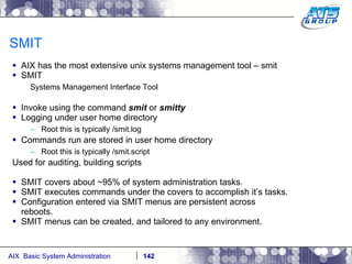 SMIT AIX has the most extensive unix systems management tool – smit SMIT  Systems Management Interface Tool Invoke using the command  smit  or  smitty Logging under user home directory Root this is typically /smit.log Commands run are stored in user home directory Root this is typically /smit.script Used for auditing, building scripts SMIT covers about ~95% of system administration tasks. SMIT executes commands under the covers to accomplish it’s tasks. Configuration entered via SMIT menus are persistent across reboots. SMIT menus can be created, and tailored to any environment. 