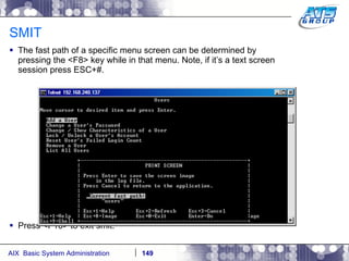 SMIT The fast path of a specific menu screen can be determined by pressing the <F8> key while in that menu. Note, if it’s a text screen session press ESC+#. Press <F10> to exit smit. 