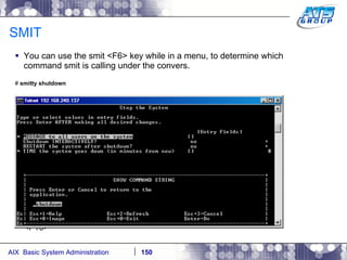 SMIT You can use the smit <F6> key while in a menu, to determine which command smit is calling under the convers. #  smitty shutdown <F10> 
