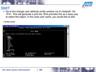 SMIT Go to the change user attribute smitty window via it’s fastpath. Hit <F4>. This will generate a pick list. Smit provides this as a easy way to select the object, in this case user name, you would like to edit. #  smitty chuser 