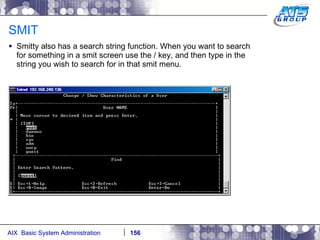 SMIT Smitty also has a search string function. When you want to search for something in a smit screen use the / key, and then type in the string you wish to search for in that smit menu. 