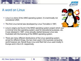 A word on Linux Linux is a clone of the UNIX operating system. It is technically not considered UNIX. The first Linux kernel was developed by Linus Trorvalds in 1991. Linux’s origins are found in the MINX operating system project which was a minimal Unix like operating system used for educational purposes, etc. It was released in 1987. Linux actually started because Linus was frustrated with the licensing of the MINIX operating system. There are many different distributions of the Linux operating system, aimed for different things, the two most used in the business computing world however are: Novell Suse Linux and Red Hat Linux used mostly in Europe and in the U.S. respectively. 