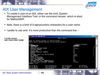 AIX User Management To create a user-id on AIX, either use the smit, System Management Interface Tool, or the command mkuser, which is short for MaKeUSER. Note, there is a limit of 8 alphanumeric characters for a user name. I prefer to use smit. It’s more productive than the command line. - #  smitty mkuser USE YOUR FIRST NAME 