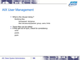 AIX User Management What is the mkuser doing ? Modifying files: /etc/passwd. /etc/group Also /etc/security/passwd, group, users, limits These files can be edited If they get out of sync, check for consistency: usrck pwdck grpck 