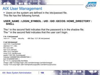 AIX User Management Users on the system are defined in the /etc/passwd file. This file has the following format. USER_NAME : LOGIN_SYMBOL : UID : GID :GECOS: HOME_DIRECTORY : SHELL The ! in the second field indicates that the password is in the shadow file. The * in the second field indicates that the user can’t login. #  ls -l /etc/passwd -rw-r--r--  1 root  security  484 Sep  5 21:38 /etc/passwd #  cat /etc/passwd root:!:0:0::/:/usr/bin/ksh daemon:!:1:1::/etc: bin:!:2:2::/bin: sys:!:3:3::/usr/sys: adm:!:4:4::/var/adm: uucp:!:5:5::/usr/lib/uucp: guest:!:100:100::/home/guest: nobody:!:4294967294:4294967294::/: lpd:!:9:4294967294::/: lp:*:11:11::/var/spool/lp:/bin/false snapp:*:200:12:snapp login user:/usr/sbin/snapp:/usr/sbin/snappd nuucp:*:6:5:uucp login user:/var/spool/uucppublic:/usr/sbin/uucp/uucico 