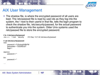 AIX User Management The shadow file, is where the encrypted password of all users are kept. The /etc/passwd file is read by user-ids as they log into the system, the ! next to their userid in that file, tells the login program to check the shadow file, /etc/security/passwd, for the actual password to authenticate you into the system. Older Unix systems used the /etc/passwd file to store the encrypted password.  #  ls -l /etc/security/passwd -rw-------  1 root  security  313 Sep  5 21:42 /etc/security/passwd #  cat /etc/security/passwd root: password = Fy0ubxgHHBrFM lastupdate = 1252082327 flags = daemon: password = * bin: password = * … . 