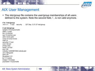 AIX User Management The /etc/group file contains the user/group memberships of all users defined to the system. Note the second field, ! , is not valid anymore. #  ls -l /etc/group -rw-r--r--  1 root  security  327 Sep  5 21:37 /etc/group #  cat /etc/group system:!:0:root,pconsole staff:!:1:justin bin:!:2:root,bin sys:!:3:root,bin,sys adm:!:4:bin,adm uucp:!:5:uucp,nuucp mail:!:6: security:!:7:root cron:!:8:root printq:!:9:lp audit:!:10:root ecs:!:28: nobody:!:4294967294:nobody,lpd usr:!:100:guest perf:!:20: shutdown:!:21: lp:!:11:root,lp snapp:!:12:snapp pconsole:!:13:pconsole 