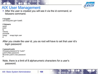 AIX User Management After the user is created you will see it via the id command, or listusers command. #  id justin uid=202(justin) gid=1(staff) #  listusers guest justin lp nobody pconsole snapp  snapp login user # After you create the user id, you as root will have to set that user id’s login password #  passwd justin Changing password for "justin" justin's New password: Re-enter justin's new password: # Note, there is a limit of 8 alphanumeric characters for a user’s password. 