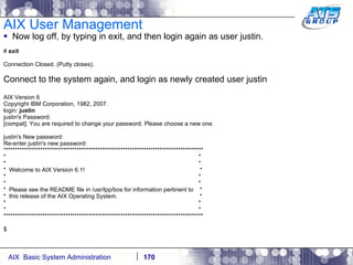 AIX User Management Now log off, by typing in exit, and then login again as user justin. #  exit Connection Closed. (Putty closes). Connect to the system again, and login as newly created user justin AIX Version 6 Copyright IBM Corporation, 1982, 2007. login:  justin justin's Password: [compat]: You are required to change your password. Please choose a new one. justin's New password: Re-enter justin's new password: *************************************************************************************** *  * *  * *  Welcome to AIX Version 6.1!  * *  * *  * *  Please see the README file in /usr/lpp/bos for information pertinent to  * *  this release of the AIX Operating System.  * *  * *  * *************************************************************************************** $ 