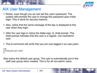 AIX User Management Notice, even though you as root set this user’s password. The system still prompts the user to change this password upon initial login. This is done for security reasons. Also, notice that the same message of the day is displayed to this user when they login. After the user logs in notice the dollar-sign, $, shell prompt. This shell prompt indicates that this user is a regular, non-root/admin user. The id command will verify that you are now logged in as user justin. $  id uid=202(justin) gid=1(staff) $ Also notice the default user group. The user is automatically put in the staff user group when created. This is for all non-admin users. 