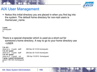AIX User Management Notice this initial directory you are placed in when you first log into the system. The default home directory for non-root users is /home/user_name. $  pwd /home/justin $ There is a special character which is used as a short cut for someone’s home directory. A way to go to your home directory use ~USER $  ls -ld ~ drwxr-xr-x  2 justin  staff  256 Dec 02 10:35 /home/justin $  ls -ld ~justin drwxr-xr-x  2 justin  staff  256 Dec 02 10:35 /home/justin $  ls -ld ~guest drwxr-xr-x  2 guest  usr  256 Apr 15 2010  /home/guest $  grep -i guest /etc/passwd guest:!:100:100::/home/guest: $ 