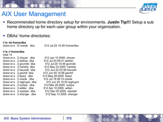 AIX User Management Recommended home directory setup for environments.  Justin Tip!!!  Setup a sub home directory up for each user group within your organization. DBAs’ home directories: #  ls -ld /home/dba drwxr-xr-x  15 oracle  dba  512 Jul 25 10:49 /home/dba #  ls -l /home/dba total 13 drwxr-xr-x  2 chouer  dba  512 Jan 10 2006  chouer drwxr-xr-x  2 daifran  dba  512 Jul 03 09:31 daifran drwxr-xr-x  2 govindb  dba  512 Jul 25 10:49 govindb drwxr-xr-x  2 harishp  dba  512 May 23 2005  harishp drwxr-xr-x  2 heuveln  dba  512 Jun 22 03:38 heuveln drwxr-xr-x  2 jaschif  dba  512 Jun 05 10:58 jaschif drwxr-xr-x  2 lipaul  dba  512 May 28 2005  lipaul drwxr-xr-x  2 oracle  dba  512 Jul 18 09:10 oracle drwxr-xr-x  2 raghupm  dba  512 Jun 25 15:53 raghupm drwxr-xr-x  2 suhjos  dba  512 Mar 28 2005  suhjos drwxr-xr-x  2 witten  dba  512 Apr 10 2006  witten drwxr-xr-x  2 xiaodan  dba  512 Dec 05 2005  xiaodan drwxr-xr-x  2 zhengw  dba  512 Sep 13 2005  zhengw 