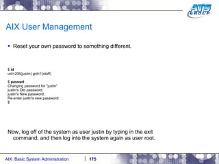 AIX User Management Reset your own password to something different. $  id uid=206(justin) gid=1(staff) $  passwd Changing password for "justin" justin's Old password: justin's New password: Re-enter justin's new password: $ Now, log off of the system as user justin by typing in the exit command, and then log into the system again as user root. 