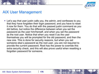 AIX User Management Let’s say that user justin calls you, the admin, and confesses to you that they have forgotten their login password, and you have to reset it now for them. You do that with the passwd justin command as you did before, but notice the difference between when you set the password as the user him/herself, and when you set the password as the root user. Notice that when you reset it as the user themselves you will be prompted for the old password, and then the new one. This is done for security reasons, but when you set someone else’s password as the root user, you are not required to provide the current password. Root has the power to override this extra security check, and this will also prove useful when resetting a forgotten password for someone. 