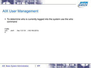 AIX User Management To determine who is currently logged into the system use the who command #  who root  pts/0  Sep  5 21:25  (192.168.220.9) # 