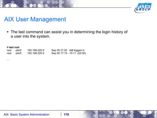 AIX User Management The last command can assist you in determining the login history of a user into the system. #  last root root  pts/0  192.168.220.9  Sep 05 21:25  still logged in root  pts/0  192.168.220.9  Sep 05 17:10 - 19:11  (02:00) … 