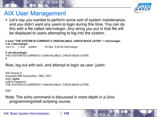 AIX User Management Let’s say you wanted to perform some sort of system maintenance, and you didn’t want any users to login during this time. You can do this with a file called /etc/nologin. Any string you put in that file will be displayed to users attempting to log into the system. #  echo "THE SYSTEM IS CURRENTLY UNAVAILABLE. CHECK BACK LATER." > /etc/nologin #  ls -l /etc/nologin -rw-r--r--  1 root  system  55 Sep  5 22:42 /etc/nologin #  cat /etc/nologin THE SYSTEM IS CURRENTLY UNAVAILABLE. CHECK BACK LATER. # Now, log out with exit, and attempt to login as user: justin: AIX Version 6 Copyright IBM Corporation, 1982, 2007. login:  justin justin's Password: THE SYSTEM IS CURRENTLY UNAVAILABLE. CHECK BACK LATER. login: Note: The echo command is discussed in more depth in a Unix programming/shell scripting course. 