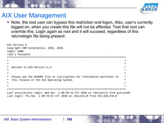 AIX User Management Note, the root user can bypass this restriction and logon. Also, user’s currently logged on, when you create this file will not be affected. Test that root can override this. Login again as root and it will succeed, regardless of this /etc/nologin file being present: AIX Version 6 Copyright IBM Corporation, 1982, 2010. login:  root root's Password: ******************************************************************************* *  * *  * *  Welcome to AIX Version 6.1!  * *  * *  * *  Please see the README file in /usr/lpp/bos for information pertinent to  * *  this release of the AIX Operating System.  * *  * *  * ******************************************************************************* Last unsuccessful login: Wed Dec  1 00:59:52 CST 2010 on /dev/pts/1 from gvicaix01 Last login: Thu Dec  2 08:39:45 CST 2010 on /dev/pts/0 from 192.168.250.8 