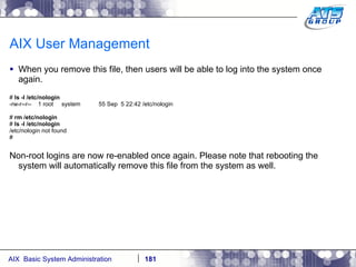 AIX User Management When you remove this file, then users will be able to log into the system once again. #  ls -l /etc/nologin -rw-r--r--  1 root  system  55 Sep  5 22:42 /etc/nologin #  rm /etc/nologin #  ls -l /etc/nologin /etc/nologin not found # Non-root logins are now re-enabled once again. Please note that rebooting the system will automatically remove this file from the system as well. 