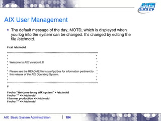 AIX User Management The default message of the day, MOTD, which is displayed when you log into the system can be changed. It’s changed by editing the file /etc/motd. #  cat /etc/motd *************************************************************************************** *  * *  * *  Welcome to AIX Version 6.1!  * *  * *  * *  Please see the README file in /usr/lpp/bos for information pertinent to  * *  this release of the AIX Operating System.  * *  * *  * *************************************************************************************** # #  echo “Welcome to my AIX system” > /etc/motd #  echo “” >> /etc/motd #  banner production >> /etc/motd #  echo “” >> /etc/motd 