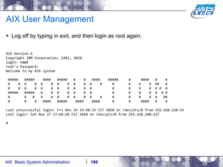 AIX User Management Log off by typing in exit, and then login as root again. AIX Version 6 Copyright IBM Corporation, 1982, 2010. login:  root root's Password: Welcome to my AIX system #####  #####  ####  #####  #  #  ####  #####  #  ####  #  # #  #  #  #  #  #  #  #  #  #  #  #  #  #  #  #  ##  # #  #  #  #  #  #  #  #  #  #  #  #  #  #  #  # #  # #####  #####  #  #  #  #  #  #  #  #  #  #  #  #  # # #  #  #  #  #  #  #  #  #  #  #  #  #  #  #  #  ## #  #  #  ####  #####  ####  ####  #  #  ####  #  # Last unsuccessful login: Fri Nov 26 19:48:33 CST 2010 on /dev/pts/0 from 192.168.220.54 Last login: Sat Nov 27 17:44:28 CST 2010 on /dev/pts/0 from 192.168.240.117 # 